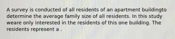 A survey is conducted of all residents of an apartment buildingto determine the average family size of all residents. In this study weare only interested in the residents of this one building. The residents represent a .