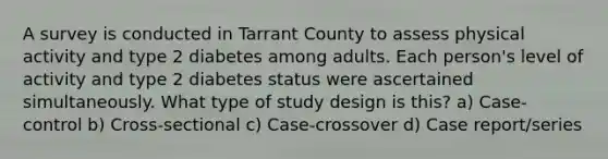 A survey is conducted in Tarrant County to assess physical activity and type 2 diabetes among adults. Each person's level of activity and type 2 diabetes status were ascertained simultaneously. What type of study design is this? a) Case-control b) Cross-sectional c) Case-crossover d) Case report/series