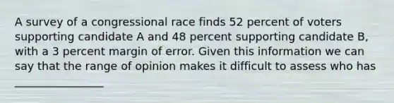 A survey of a congressional race finds 52 percent of voters supporting candidate A and 48 percent supporting candidate B, with a 3 percent margin of error. Given this information we can say that the range of opinion makes it difficult to assess who has ________________