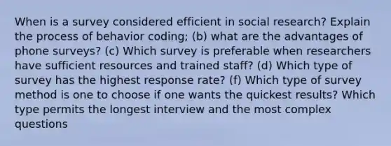 When is a survey considered efficient in social research? Explain the process of behavior coding; (b) what are the advantages of phone surveys? (c) Which survey is preferable when researchers have sufficient resources and trained staff? (d) Which type of survey has the highest response rate? (f) Which type of survey method is one to choose if one wants the quickest results? Which type permits the longest interview and the most complex questions