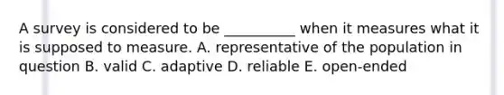 A survey is considered to be​ __________ when it measures what it is supposed to measure. A. representative of the population in question B. valid C. adaptive D. reliable E. open-ended