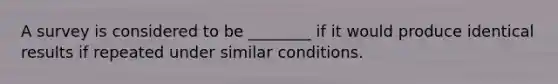 A survey is considered to be​ ________ if it would produce identical results if repeated under similar conditions.