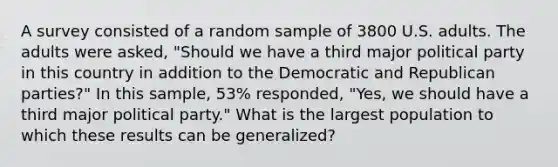 A survey consisted of a random sample of 3800 U.S. adults. The adults were asked, "Should we have a third major political party in this country in addition to the Democratic and Republican parties?" In this sample, 53% responded, "Yes, we should have a third major political party." What is the largest population to which these results can be generalized?