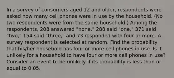 In a survey of consumers aged 12 and​ older, respondents were asked how many cell phones were in use by the household.​ (No two respondents were from the same​ household.) Among the​ respondents, 208 answered​ "none," 288 said​ "one," 371 said​ "two," 154 said​ "three," and 73 responded with four or more. A survey respondent is selected at random. Find the probability that​ his/her household has four or more cell phones in use. Is it unlikely for a household to have four or more cell phones in​ use? Consider an event to be unlikely if its probability is less than or equal to 0.05.