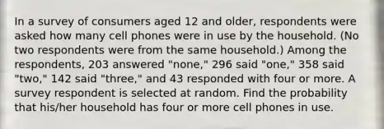 In a survey of consumers aged 12 and​ older, respondents were asked how many cell phones were in use by the household.​ (No two respondents were from the same​ household.) Among the​ respondents, 203 answered​ "none," 296 said​ "one," 358 said​ "two," 142 said​ "three," and 43 responded with four or more. A survey respondent is selected at random. Find the probability that​ his/her household has four or more cell phones in use.