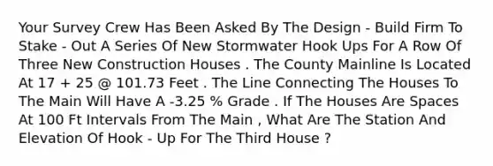 Your Survey Crew Has Been Asked By The Design - Build Firm To Stake - Out A Series Of New Stormwater Hook Ups For A Row Of Three New Construction Houses . The County Mainline Is Located At 17 + 25 @ 101.73 Feet . The Line Connecting The Houses To The Main Will Have A -3.25 % Grade . If The Houses Are Spaces At 100 Ft Intervals From The Main , What Are The Station And Elevation Of Hook - Up For The Third House ?