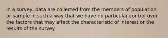 in a survey, data are collected from the members of population or sample in such a way that we have no particular control over the factors that may affect the characteristic of interest or the results of the survey