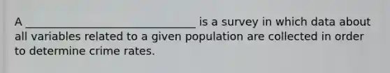 A _______________________________ is a survey in which data about all variables related to a given population are collected in order to determine crime rates.