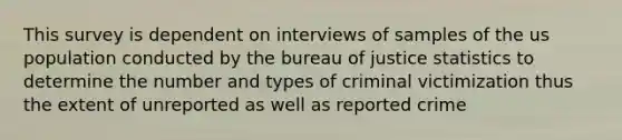 This survey is dependent on interviews of samples of the us population conducted by the bureau of justice statistics to determine the number and types of criminal victimization thus the extent of unreported as well as reported crime