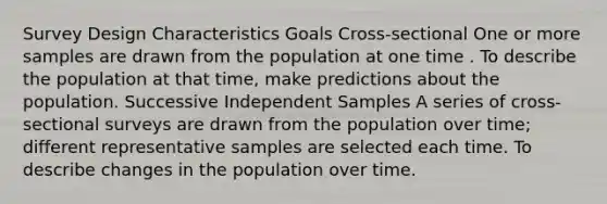 Survey Design Characteristics Goals Cross-sectional One or more samples are drawn from the population at one time . To describe the population at that time, make predictions about the population. Successive Independent Samples A series of cross-sectional surveys are drawn from the population over time; different representative samples are selected each time. To describe changes in the population over time.