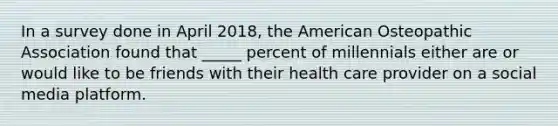 In a survey done in April 2018, the American Osteopathic Association found that _____ percent of millennials either are or would like to be friends with their health care provider on a social media platform.