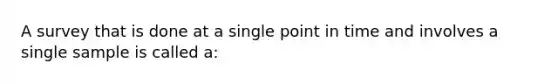 A survey that is done at a single point in time and involves a single sample is called a: