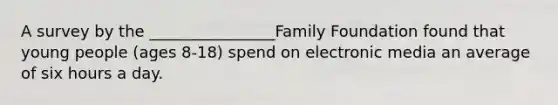 A survey by the ________________Family Foundation found that young people (ages 8-18) spend on electronic media an average of six hours a day.