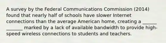 A survey by the Federal Communications Commission (2014) found that nearly half of schools have slower Internet connections than the average American home, creating a ______ _______ marked by a lack of available bandwidth to provide high-speed wireless connections to students and teachers.