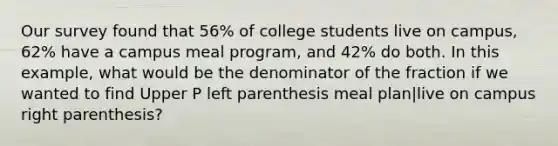 Our survey found that​ 56% of college students live on​ campus, 62% have a campus meal ​program, and​ 42% do both. In this​ example, what would be the denominator of the fraction if we wanted to find Upper P left parenthesis meal plan|live on campus right parenthesis​?