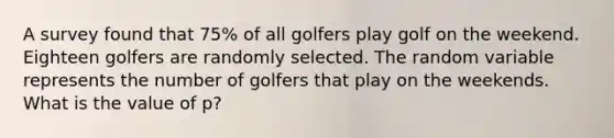 A survey found that 75% of all golfers play golf on the weekend. Eighteen golfers are randomly selected. The random variable represents the number of golfers that play on the weekends. What is the value of p?