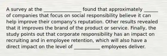 A survey at the ________________ found that approximately ______ of companies that focus on social responsibility believe it can help improve their company's reputation. Other results revealed that it improves the brand of the product or service. Finally, the study points out that corporate responsibility has an impact on recruiting and in employee retention, which will also have a direct impact on the level of ___________ employees deliver.