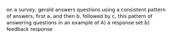 on a survey, gerald answers questions using a consistent pattern of answers, first a, and then b, followed by c, this pattern of answering questions in an example of A) a response set b) feedback response