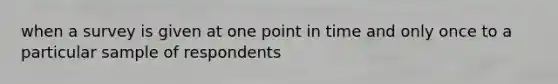 when a survey is given at one point in time and only once to a particular sample of respondents