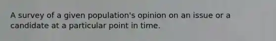 A survey of a given population's opinion on an issue or a candidate at a particular point in time.