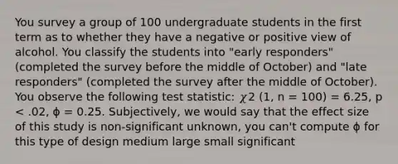 You survey a group of 100 undergraduate students in the first term as to whether they have a negative or positive view of alcohol. You classify the students into "early responders" (completed the survey before the middle of October) and "late responders" (completed the survey after the middle of October). You observe the following test statistic: 𝜒2 (1, n = 100) = 6.25, p < .02, ɸ = 0.25. Subjectively, we would say that the effect size of this study is non-significant unknown, you can't compute ɸ for this type of design medium large small significant