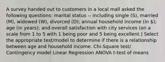 A survey handed out to customers in a local mall asked the following questions: marital status -- including single (S), married (M), widowed (W), divorced (D); annual household income (in ); age (in years); and overall satisfaction with city services (on a scale from 1 to 5 with 1 being poor and 5 being excellent.) Select the appropriate test/model to determine if there is a relationship between age and household income. Chi-Square test/ Contingency model Linear Regression ANOVA t-test of means