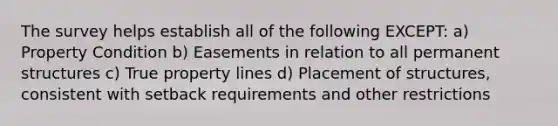 The survey helps establish all of the following EXCEPT: a) Property Condition b) Easements in relation to all permanent structures c) True property lines d) Placement of structures, consistent with setback requirements and other restrictions