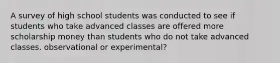 A survey of high school students was conducted to see if students who take advanced classes are offered more scholarship money than students who do not take advanced classes. observational or experimental?