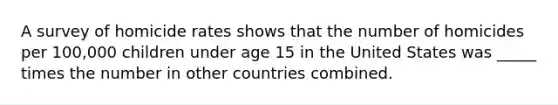 A survey of homicide rates shows that the number of homicides per 100,000 children under age 15 in the United States was _____ times the number in other countries combined.