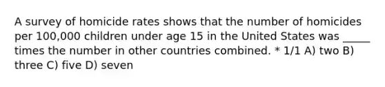 A survey of homicide rates shows that the number of homicides per 100,000 children under age 15 in the United States was _____ times the number in other countries combined. * 1/1 A) two B) three C) five D) seven