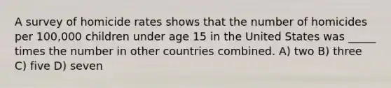 A survey of homicide rates shows that the number of homicides per 100,000 children under age 15 in the United States was _____ times the number in other countries combined. A) two B) three C) five D) seven