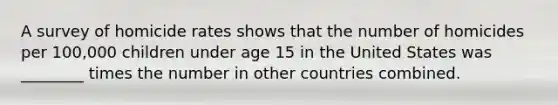 A survey of homicide rates shows that the number of homicides per 100,000 children under age 15 in the United States was ________ times the number in other countries combined.