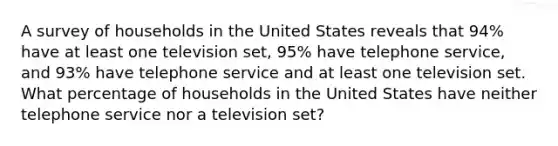 A survey of households in the United States reveals that 94% have at least one television set, 95% have telephone service, and 93% have telephone service and at least one television set. What percentage of households in the United States have neither telephone service nor a television set?