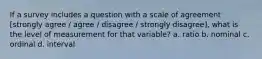 If a survey includes a question with a scale of agreement [strongly agree / agree / disagree / strongly disagree], what is the level of measurement for that variable? a. ratio b. nominal c. ordinal d. interval