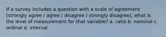 If a survey includes a question with a scale of agreement [strongly agree / agree / disagree / strongly disagree], what is the level of measurement for that variable? a. ratio b. nominal c. ordinal d. interval