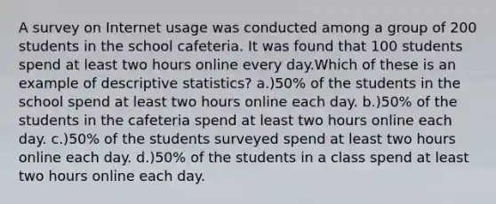 A survey on Internet usage was conducted among a group of 200 students in the school cafeteria. It was found that 100 students spend at least two hours online every day.Which of these is an example of <a href='https://www.questionai.com/knowledge/kRTZ1WGkcp-descriptive-statistics' class='anchor-knowledge'>descriptive statistics</a>? a.)50% of the students in the school spend at least two hours online each day. b.)50% of the students in the cafeteria spend at least two hours online each day. c.)50% of the students surveyed spend at least two hours online each day. d.)50% of the students in a class spend at least two hours online each day.