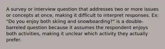 A survey or interview question that addresses two or more issues or concepts at once, making it difficult to interpret responses. Ex: "Do you enjoy both skiing and snowboarding?" is a double-barreled question because it assumes the respondent enjoys both activities, making it unclear which activity they actually prefer.