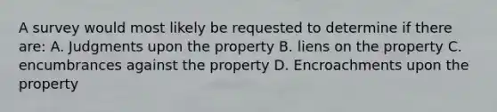 A survey would most likely be requested to determine if there are: A. Judgments upon the property B. liens on the property C. encumbrances against the property D. Encroachments upon the property