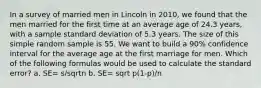 In a survey of married men in Lincoln in 2010, we found that the men married for the first time at an average age of 24.3 years, with a sample standard deviation of 5.3 years. The size of this simple random sample is 55. We want to build a 90% confidence interval for the average age at the first marriage for men. Which of the following formulas would be used to calculate the standard error? a. SE= s/sqrtn b. SE= sqrt p(1-p)/n