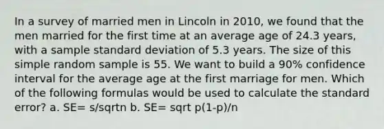 In a survey of married men in Lincoln in 2010, we found that the men married for the first time at an average age of 24.3 years, with a sample standard deviation of 5.3 years. The size of this simple random sample is 55. We want to build a 90% confidence interval for the average age at the first marriage for men. Which of the following formulas would be used to calculate the standard error? a. SE= s/sqrtn b. SE= sqrt p(1-p)/n