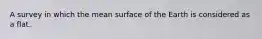 A survey in which the mean surface of the Earth is considered as a flat.