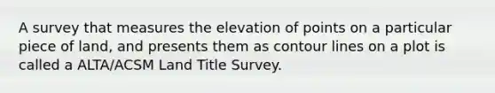 A survey that measures the elevation of points on a particular piece of land, and presents them as contour lines on a plot is called a ALTA/ACSM Land Title Survey.