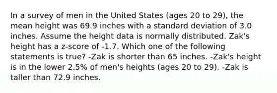 In a survey of men in the United States (ages 20 to 29), the mean height was 69.9 inches with a standard deviation of 3.0 inches. Assume the height data is normally distributed. Zak's height has a z-score of -1.7. Which one of the following statements is true? -Zak is shorter than 65 inches. -Zak's height is in the lower 2.5% of men's heights (ages 20 to 29). -Zak is taller than 72.9 inches.