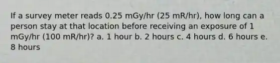 If a survey meter reads 0.25 mGy/hr (25 mR/hr), how long can a person stay at that location before receiving an exposure of 1 mGy/hr (100 mR/hr)? a. 1 hour b. 2 hours c. 4 hours d. 6 hours e. 8 hours