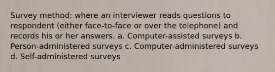 Survey method: where an interviewer reads questions to respondent (either face-to-face or over the telephone) and records his or her answers. a. Computer-assisted surveys b. Person-administered surveys c. Computer-administered surveys d. Self-administered surveys