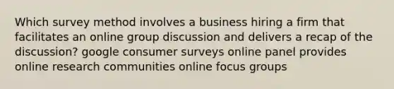 Which survey method involves a business hiring a firm that facilitates an online group discussion and delivers a recap of the discussion? google consumer surveys online panel provides online research communities online focus groups