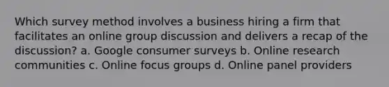 Which survey method involves a business hiring a firm that facilitates an online group discussion and delivers a recap of the discussion? a. Google consumer surveys b. Online research communities c. Online focus groups d. Online panel providers