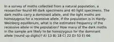 In a survey of moths collected from a natural population, a researcher found 60 dark specimens and 40 light specimens. The dark moths carry a dominant allele, and the light moths are homozygous for a recessive allele. If the population is in Hardy-Weinberg equilibrium, what is the estimated frequency of the recessive allele in the population? How many of the dark moths in the sample are likely to be homozygous for the dominant allele (round up digits)? A) 13 B) 18 C) 22 D) 53 E) 66