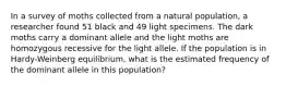 In a survey of moths collected from a natural population, a researcher found 51 black and 49 light specimens. The dark moths carry a dominant allele and the light moths are homozygous recessive for the light allele. If the population is in Hardy-Weinberg equilibrium, what is the estimated frequency of the dominant allele in this population?