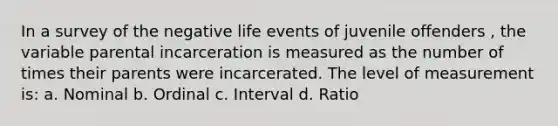 In a survey of the negative life events of juvenile offenders , the variable parental incarceration is measured as the number of times their parents were incarcerated. The level of measurement is: a. Nominal b. Ordinal c. Interval d. Ratio